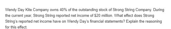 Wendy Day Kite Company owns 40% of the outstanding stock of Strong String Company. During
the current year, Strong String reported net income of $20 million. What effect does Strong
String's reported net income have on Wendy Day's financial statements? Explain the reasoning
for this effect.
