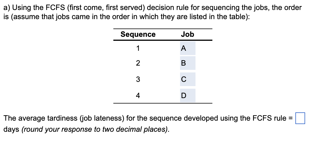 a) Using the FCFS (first come, first served) decision rule for sequencing the jobs, the order
is (assume that jobs came in the order in which they are listed in the table):
Sequence
Job
1
A
II
2
B
3
C
4
D
The average tardiness (job lateness) for the sequence developed using the FCFS rule =
days (round your response to two decimal places).