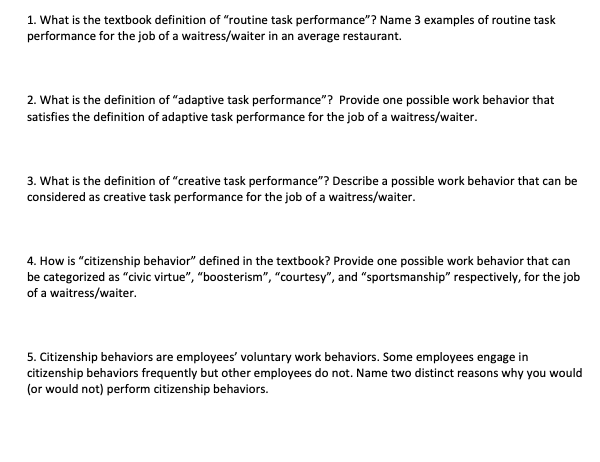 1. What is the textbook definition of "routine task performance"? Name 3 examples of routine task
performance for the job of a waitress/waiter in an average restaurant.
2. What is the definition of "adaptive task performance"? Provide one possible work behavior that
satisfies the definition of adaptive task performance for the job of a waitress/waiter.
3. What is the definition of "creative task performance"? Describe a possible work behavior that can be
considered as creative task performance for the job of a waitress/waiter.
4. How is "citizenship behavior" defined in the textbook? Provide one possible work behavior that can
be categorized as "civic virtue", "boosterism", "courtesy", and "sportsmanship" respectively, for the job
of a waitress/waiter.
5. Citizenship behaviors are employees' voluntary work behaviors. Some employees engage in
citizenship behaviors frequently but other employees do not. Name two distinct reasons why you would
(or would not) perform citizenship behaviors.