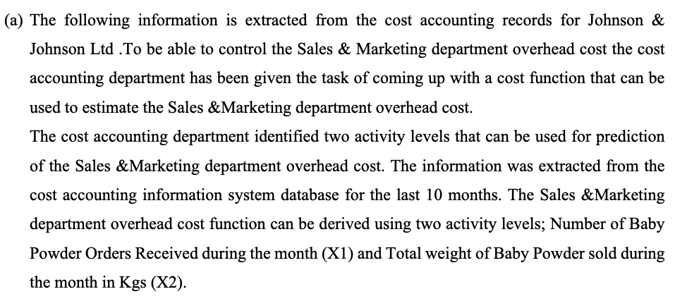 (a) The following information is extracted from the cost accounting records for Johnson &
Johnson Ltd. To be able to control the Sales & Marketing department overhead cost the cost
accounting department has been given the task of coming up with a cost function that can be
used to estimate the Sales & Marketing department overhead cost.
The cost accounting department identified two activity levels that can be used for prediction
of the Sales & Marketing department overhead cost. The information was extracted from the
cost accounting information system database for the last 10 months. The Sales & Marketing
department overhead cost function can be derived using two activity levels; Number of Baby
Powder Orders Received during the month (X1) and Total weight of Baby Powder sold during
the month in Kgs (X2).