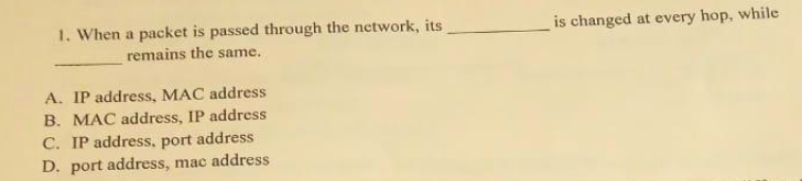 1. When a packet is passed through the network, its
is changed at every hop, while
remains the same.
A. IP address, MAC address
B. MAC address, IP address
C. IP address, port address
D. port address, mac address
