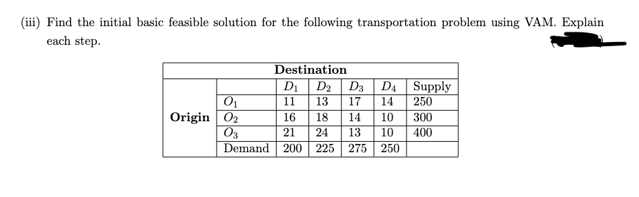 (iii) Find the initial basic feasible solution for the following transportation problem using VAM. Explain
each step.
Destination
D1
D2
D3
D4 Supply
01
11
13
17
14
250
Origin 02
16
18
14
10
300
O3
Demand 200 225 275| 250
21
24
13
10
400
