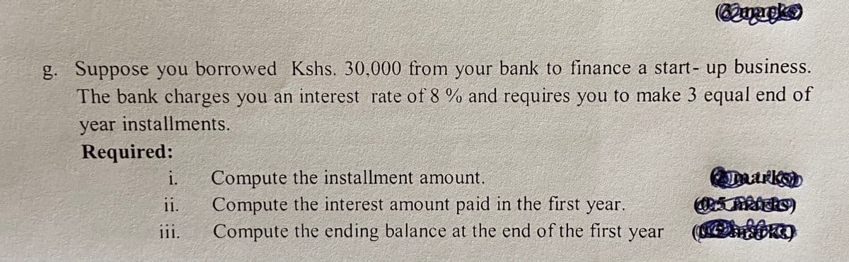 g. Suppose you borrowed Kshs. 30,000 from your bank to finance a start- up business.
The bank charges you an interest rate of 8 % and requires you to make 3 equal end of
year installments.
Required:
marks)
Compute the installment amount.
Compute the interest amount paid in the first year.
Compute the ending balance at the end of the first year
i.
ii.
111.
ii.
