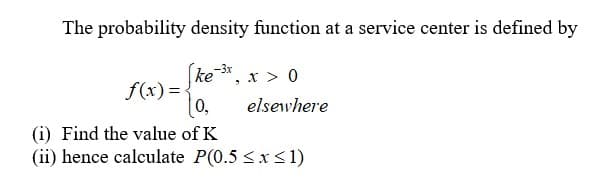 The probability density function at a service center is defined by
(ke *, x > 0
f(x) =
10,
elsewhere
(i) Find the value of K
(ii) hence calculate P(0.5 <x<1)
