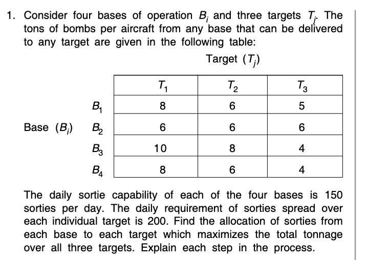 1. Consider four bases of operation B, and three targets T, The
tons of bombs per aircraft from any base that can be delivered
to any target are given in the following table:
Target (T;)
T2
T3
Base (B;)
B2
6
6
B3
10
8
4
B4
8
4
The daily sortie capability of each of the four bases is 150
sorties per day. The daily requirement of sorties spread over
each individual target is 200. Find the allocation of sorties from
each base to each target which maximizes the total tonnage
over all three targets. Explain each step in the process.
B,
