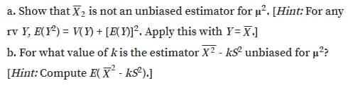 a. Show that X2 is not an unbiased estimator for u?. [Hint: For any
rv Y, E(Y) = V(Y) + [E{Y)]°. Apply this with Y= X.]
b. For what value of kis the estimator X2 - ks unbiased for u??
[Hint: Compute E( X - ks²).]
