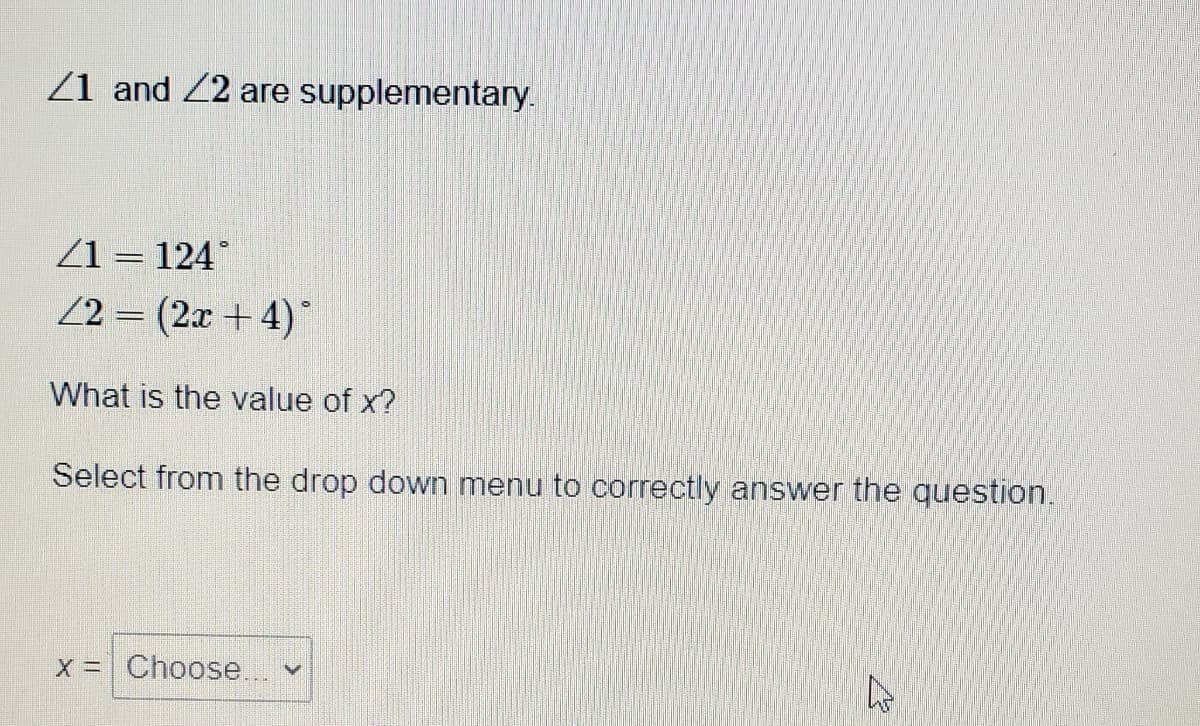 Z1 and 22 are supplementary.
Z1 = 124°
22 = (2x + 4)*
What is the value of x?
Select from the drop down menu to correctly answer the question.
X = Choose.
