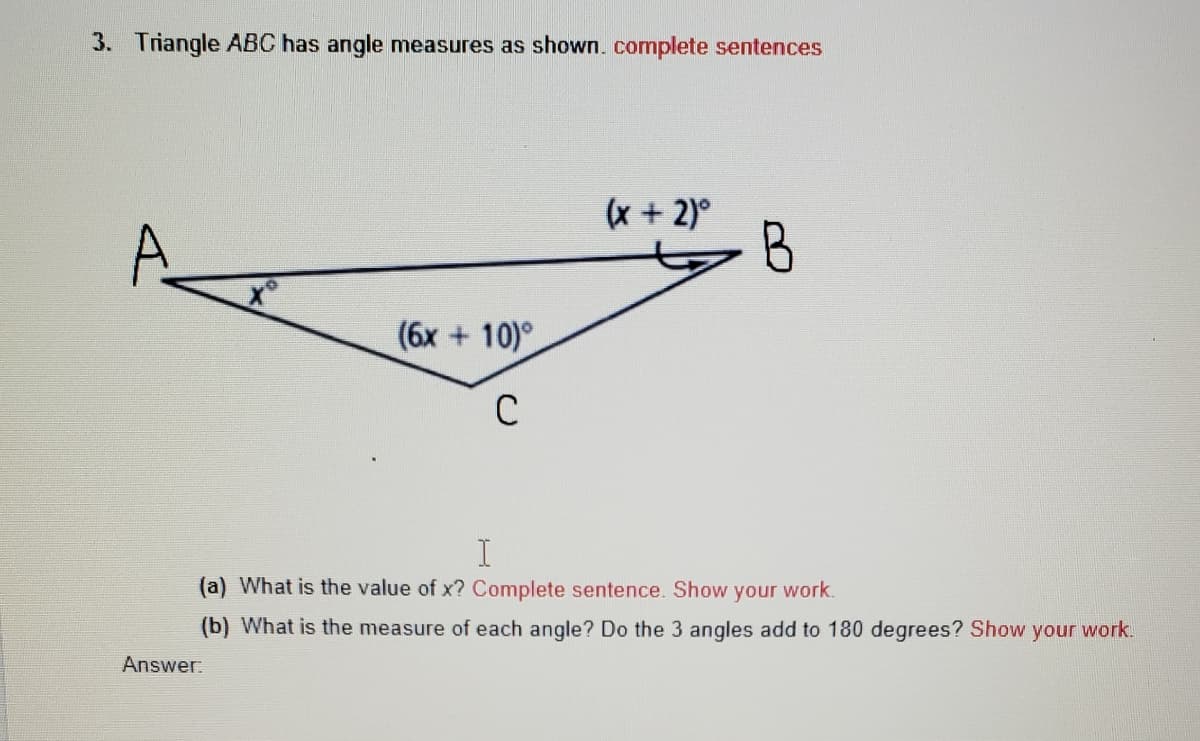 3. Triangle ABC has angle measures as shown. complete sentences
(x + 2)°
B
(6x + 10)°
C
(a) What is the value of x? Complete sentence. Show your work.
(b) What is the measure of each angle? Do the 3 angles add to 180 degrees? Show
your work.
Answer:
