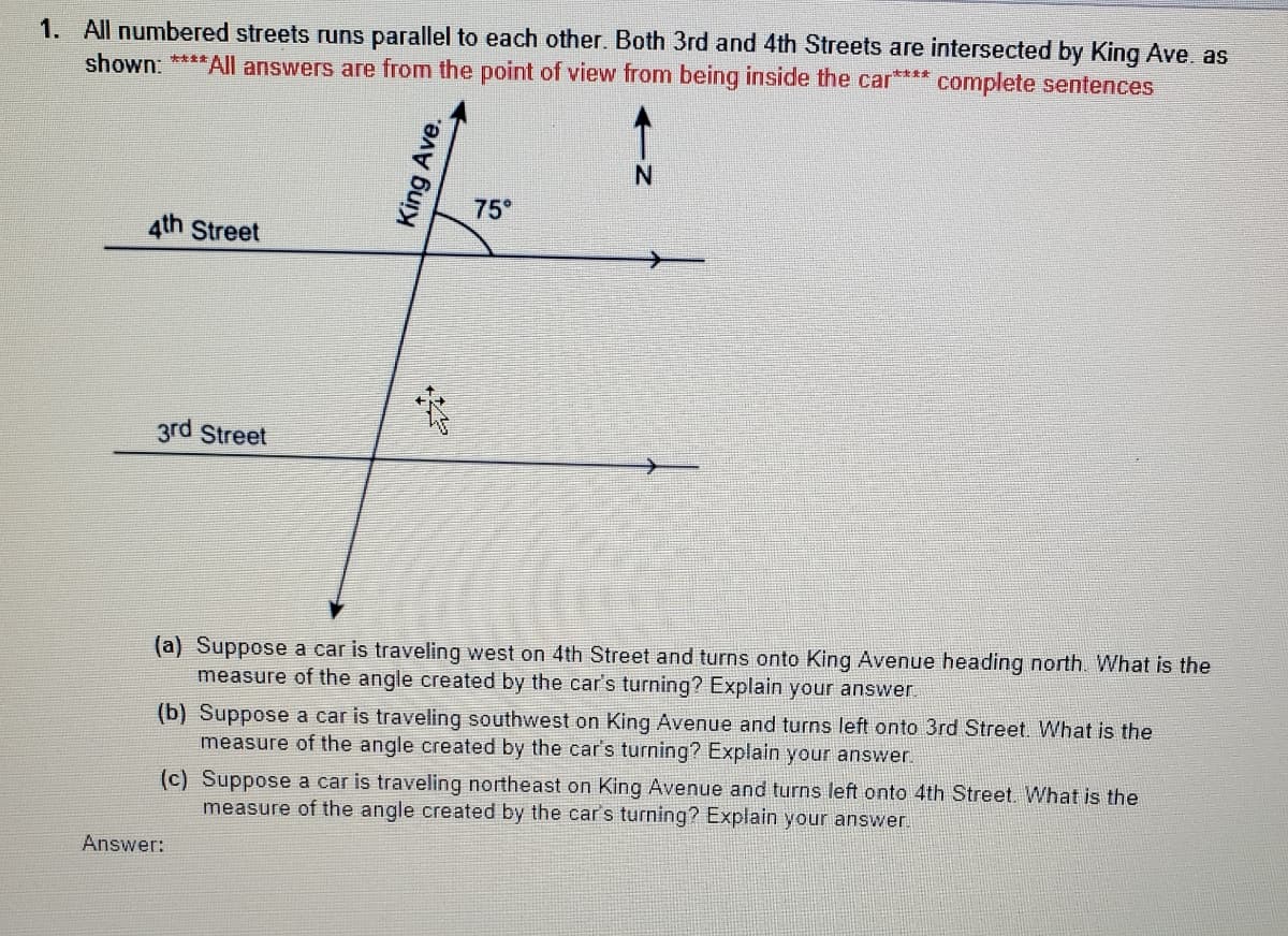 1. All numbered streets runs parallel to each other. Both 3rd and 4th Streets are intersected by King Ave. as
shown: ****All answers are from the point of view from being inside the car**** complete sentences
75°
4th Street
3rd Street
(a) Suppose a car is traveling west on 4th Street and turns onto King Avenue heading north. What is the
measure of the angle created by the car's turning? Explain your answer.
(b) Suppose a car is traveling southwest on King Avenue and turns left onto 3rd Street. What is the
measure of the angle created by the car's turning? Explain your answer.
(c) Suppose a car is traveling northeast on King Avenue and turns left onto 4th Street. What is the
measure of the angle created by the car's turning? Explain your answer.
Answer:
King Ave.
