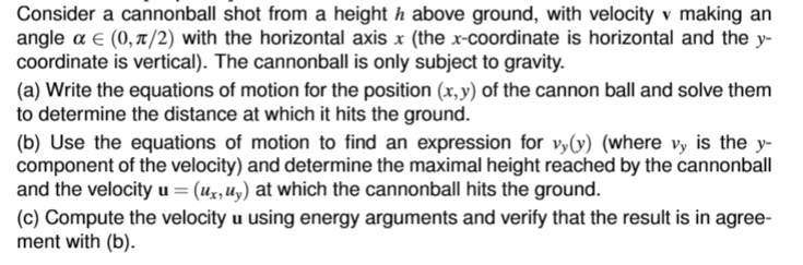 Consider a cannonball shot from a height h above ground, with velocity v making an
angle a € (0, π/2) with the horizontal axis x (the x-coordinate is horizontal and the y-
coordinate is vertical). The cannonball is only subject to gravity.
(a) Write the equations of motion for the position (x,y) of the cannon ball and solve them
to determine the distance at which it hits the ground.
(b) Use the equations of motion to find an expression for vy(y) (where vy is the y-
component of the velocity) and determine the maximal height reached by the cannonball
and the velocity u = (ux, uy) at which the cannonball hits the ground.
(c) Compute the velocity u using energy arguments and verify that the result is in agree-
ment with (b).