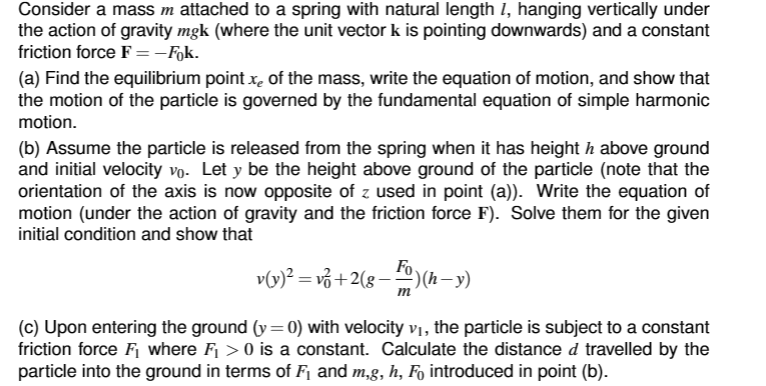 Consider a mass m attached to a spring with natural length 7, hanging vertically under
the action of gravity mgk (where the unit vector k is pointing downwards) and a constant
friction force F =-Fok.
(a) Find the equilibrium point of the mass, write the equation of motion, and show that
the motion of the particle is governed by the fundamental equation of simple harmonic
motion.
(b) Assume the particle is released from the spring when it has heighth above ground
and initial velocity vo. Let y be the height above ground of the particle (note that the
orientation of the axis is now opposite of z used in point (a)). Write the equation of
motion (under the action of gravity and the friction force F). Solve them for the given
initial condition and show that
v(y)² = vz+2(g− ¹)(h—−y)
m
(c) Upon entering the ground (y=0) with velocity v₁, the particle is subject to a constant
friction force F₁ where F₁ >0 is a constant. Calculate the distance d travelled by the
particle into the ground in terms of F₁ and m,g, h, Få introduced in point (b).