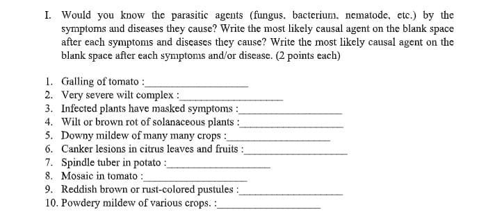 I. Would you know the parasitic agents (fungus, bacterium, nematode, etc.) by the
symptoms and diseases they cause? Write the most likely causal agent on the blank space
after each symptoms and diseases they cause? Write the most likely causal agent on the
blank space after each symptoms and/or disease. (2 points each)
1. Galling of tomato :
2. Very severe wilt complex :
3. Infected plants have masked symptoms :
4. Wilt or brown rot of solanaceous plants :
5. Downy mildew of many many crops :
6. Canker lesions in citrus leaves and fruits :
7. Spindle tuber in potato :
8. Mosaic in tomato :
9. Reddish brown or rust-colored pustules :
10. Powdery mildew of various crops. :
