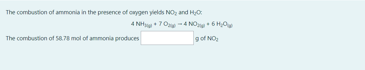 The combustion of ammonia in the presence of oxygen yields NO2 and H20:
4 NH3(g) + 7 O2(g) → 4 NO2(g) + 6 H2O(g)
The combustion of 58.78 mol of ammonia produces
g of NO2
