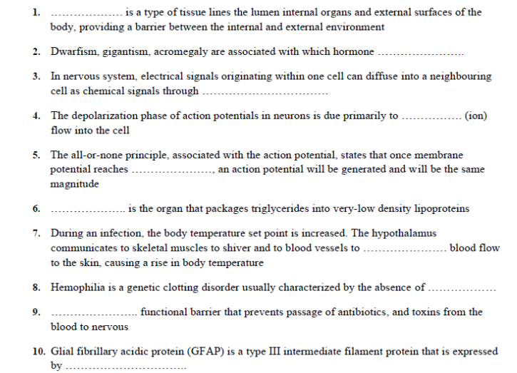 . is a type of tissue lines the lumen internal organs and external surfaces of the
1.
body, providing a barrier between the internal and external environment
2. Dwarfism, gigantism, acromegaly are associated with which hormone
3. In nervous system, electrical signals originating within one cell can diffuse into a neighbouring
cell as chemical signals through
