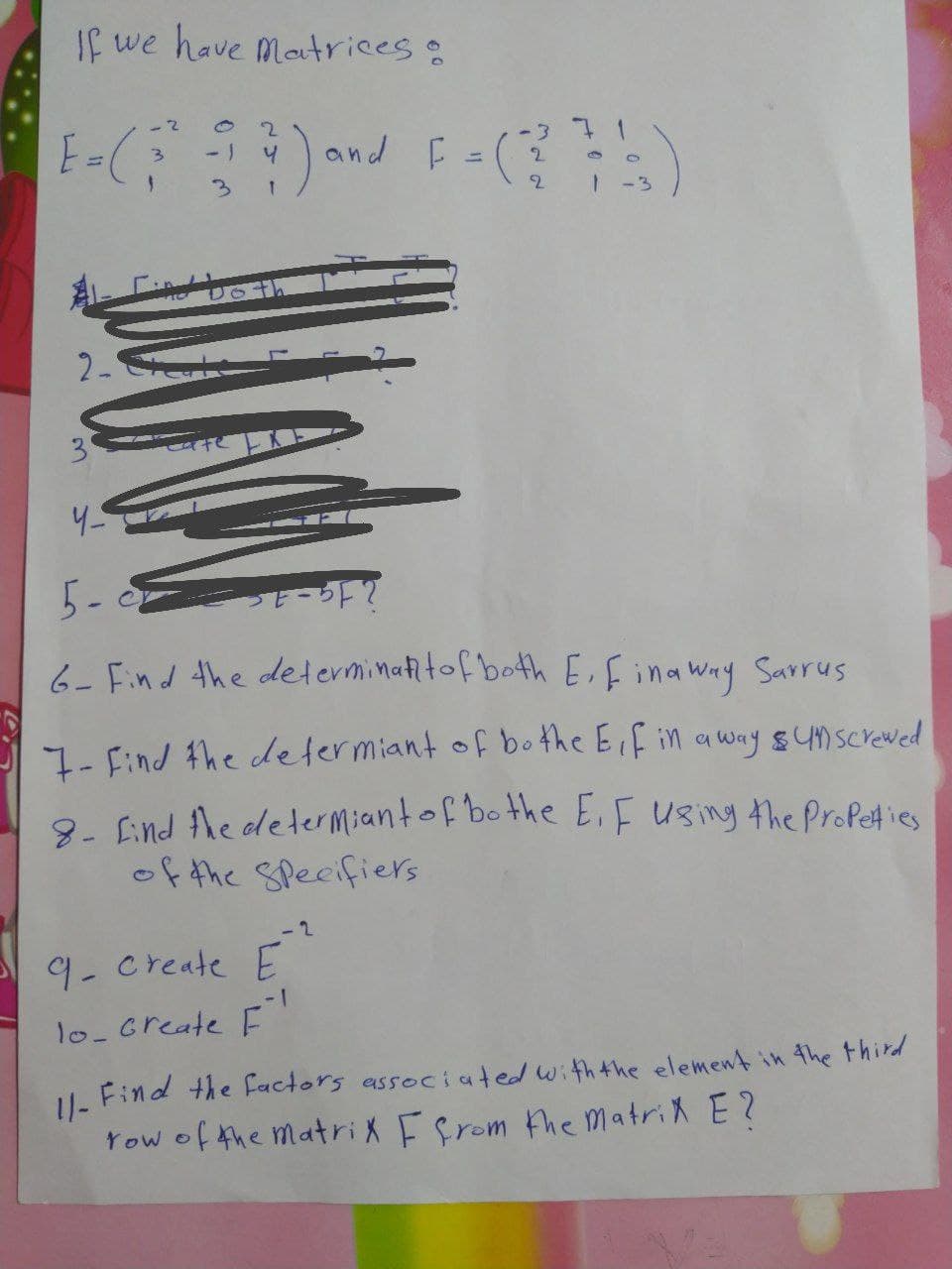 If we have Matrices:
- 2
71
and F =(
3.
-) 4
%3D
2.
3.
-3
2-
5- -5?
6- Find the determinatitof bothE,fina way Sarrus
7- Find the determiant of bo the Eif in away sYMscreved
8. Eind Ahe determiantof bo the E.F using the ProPeties
of the Specifiers
-2
9-create E
1-1
1o-create F
U. Find the factors associated withthe element in 4the third
Yow of the matriX Ffrom the matriX E?
