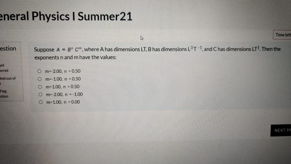 eneral Physics I Summer21
Time left
estion
Suppose A = B" Cm, where A has dimensions LT, B has dimensions L3T 1, and C has dimensions LT1. Then the
%3D
exponents n and m have the values:
yet
vered
O m=-2.00, n
= 0.50
ked out of
O m=-1.00, n = 0.50
O m=1.00, n = 0.50
!3!
Flag
estion
O m=-2.00, n =-1.00
O m-1.00, n = 0.00
NEXT PA
