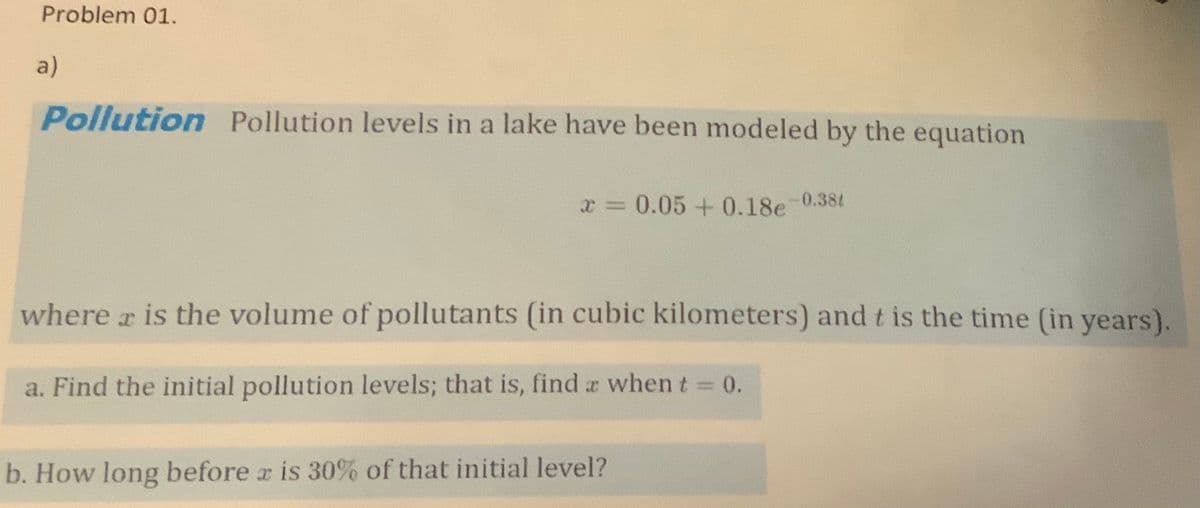 Problem 01.
a)
Pollution Pollution levels in a lake have been modeled by the equation
x = 0.05 +0.18e-0.38t
where a is the volume of pollutants (in cubic kilometers) and t is the time (in years).
a. Find the initial pollution levels; that is, find a when t 0.
%3D
b. How long before r is 30% of that initial level?

