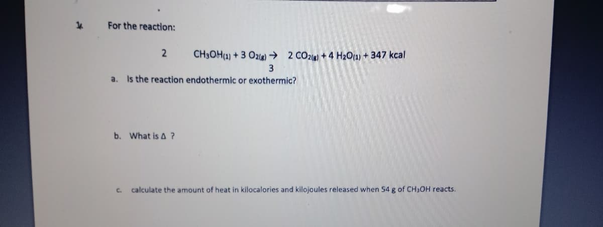 For the reaction:
2
CH3OH(1) + 3 Oze) → 2 CO2ie) + 4 H2O1) + 347 kcal
a. Is the reaction endothermic or exothermic?
b. What is A?
C.
calculate the amount of heat in kilocalories and kilojoules released when 54 g of CH3OH reacts.
