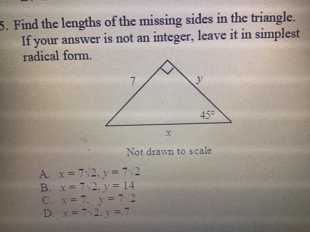 5. Find the lengths of the missing sides in the triangle.
If your answer is not an integer, leave it in simplest
radical form.
45°
Not drawn to scale
A. x= 7 2, = 7,2
B. x=7 2 y = 14
C. x= 7. V = 72
D. x=7 2.y =
