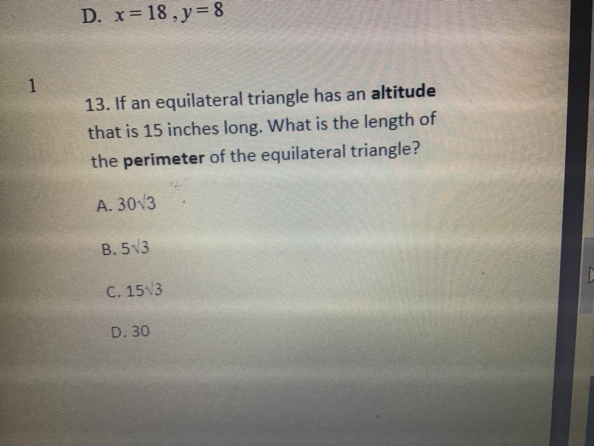 D. x= 18 , y= 8
13. If an equilateral triangle has an altitude
that is 15 inches long. What is the length of
the perimeter of the equilateral triangle?
A. 30 3
B. 5 3
C. 15 3
D. 30
