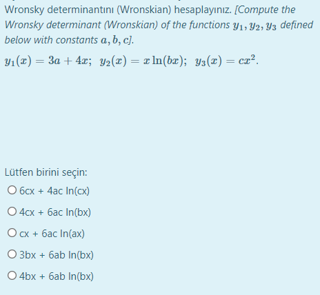 Wronsky determinantını (Wronskian) hesaplayınız. [Compute the
Wronsky determinant (Wronskian) of the functions y1, Y2, Y3 defined
below with constants a, b, c].
Y1 (x) = 3a + 4x; Y2(x) = x ln(bæ); y3(x) = ca².
Lütfen birini seçin:
O 6cx + 4ac In(cx)
O 4cx + 6ac In(bx)
Ocx + 6ac In(ax)
O 3bx + 6ab In(bx)
O 4bx + 6ab In(bx)
