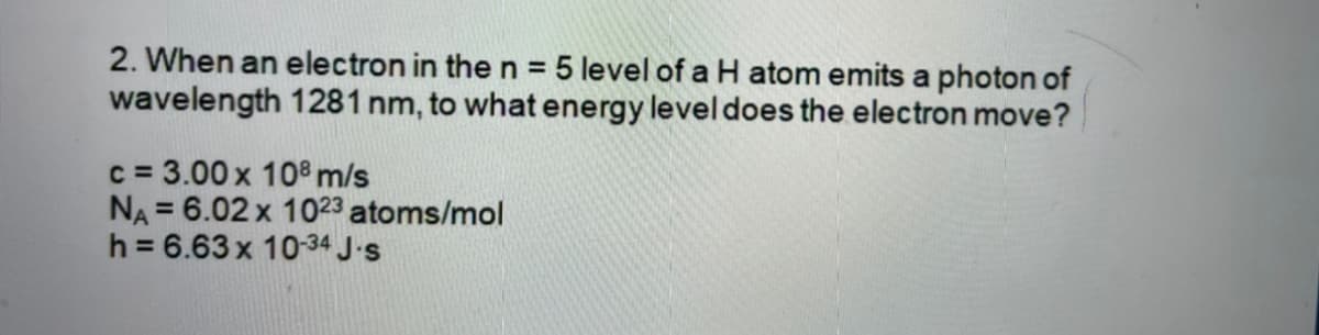 2. When an electron in the n = 5 level of a H atom emits a photon of
wavelength 1281 nm, to what energy level does the electron move?
c = 3.00 x 108 m/s
NA = 6.02 x 1023 atoms/mol
h = 6.63 x 1034 J.s
%3D
