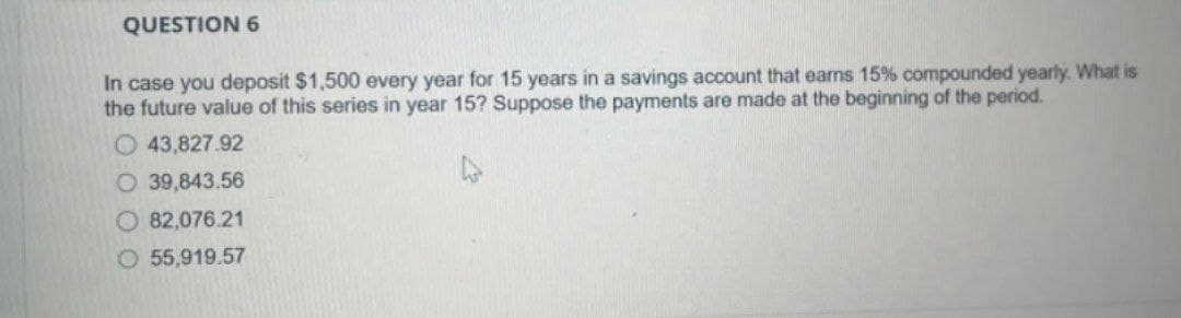 QUESTION 6
In case you deposit $1,500 every year for 15 years in a savings account that earns 15% compounded yearly. What is
the future value of this series in year 15? Suppose the payments are made at the beginning of the period.
O43,827.92
O 39,843.56
O 82,076.21
O55,919.57