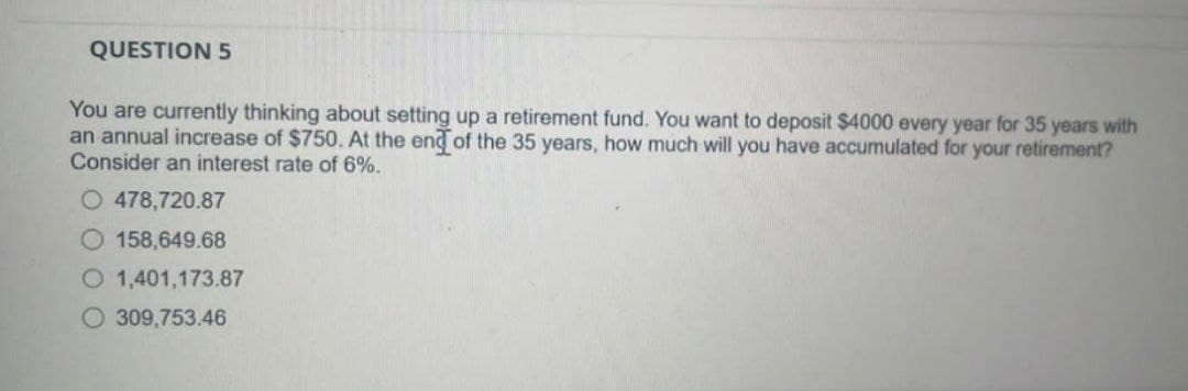 QUESTION 5
You are currently thinking about setting up a retirement fund. You want to deposit $4000 every year for 35 years with
an annual increase of $750. At the end of the 35 years, how much will you have accumulated for your retirement?
Consider an interest rate of 6%.
O 478,720.87
158,649.68
O 1,401,173.87
O 309,753.46