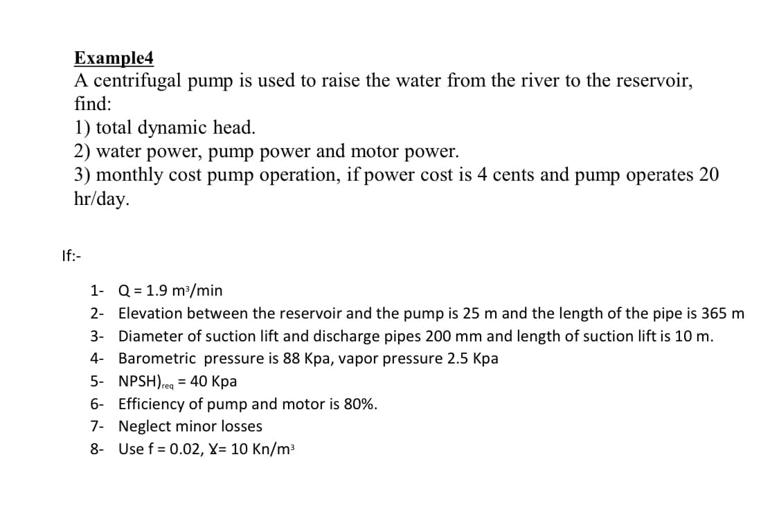 Еxample4
A centrifugal pump is used to raise the water from the river to the reservoir,
find:
1) total dynamic head.
2) water power, pump power and motor power.
3) monthly cost pump operation, if power cost is 4 cents and pump operates 20
hr/day.
If:-
1- Q = 1.9 m/min
2- Elevation between the reservoir and the pump is 25 m and the length of the pipe is 365 m
3- Diameter of suction lift and discharge pipes 200 mm and length of suction lift is 10 m.
4- Barometric pressure is 88 Kpa, vapor pressure 2.5 Kpa
5- NPSH),eg = 40 Kpa
6- Efficiency of pump and motor is 80%.
Treq
7- Neglect minor losses
8- Use f = 0.02, X= 10 Kn/m3
