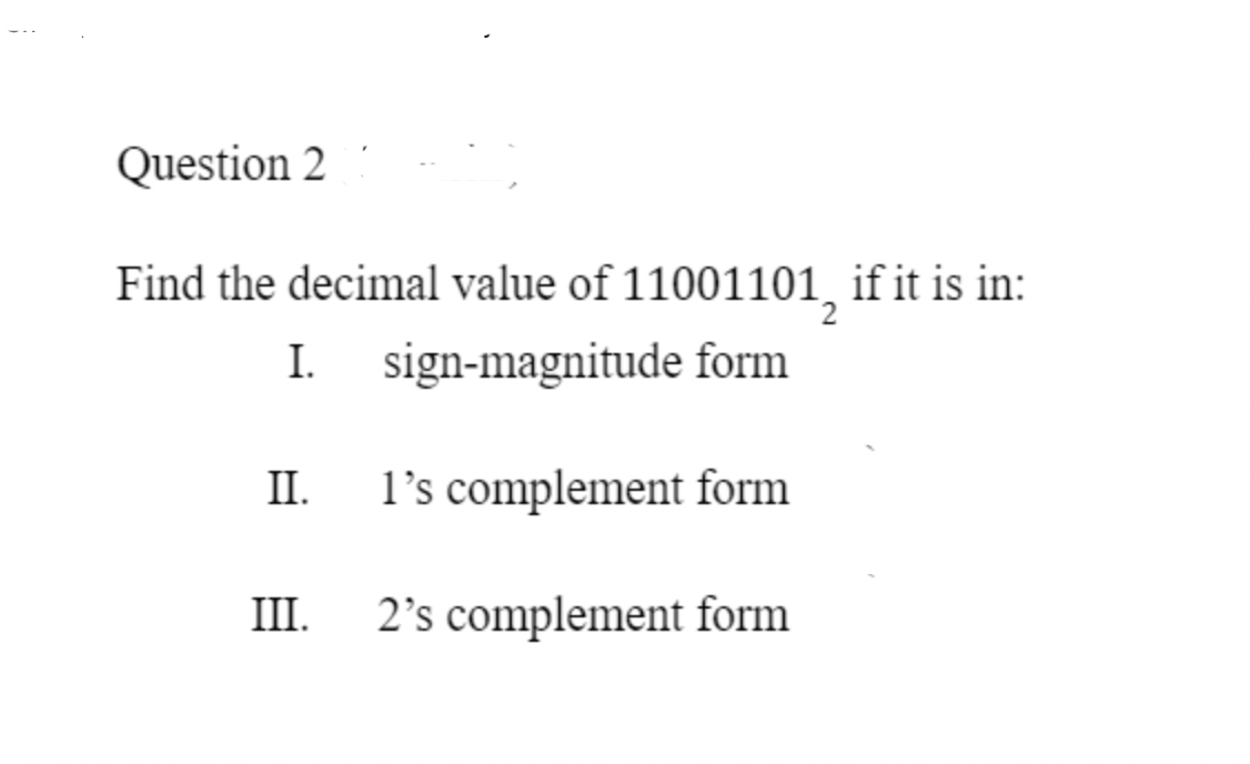 Question 2
Find the decimal value of 11001101, if it is in:
I. sign-magnitude form
II.
1's complement form
III.
2's complement form