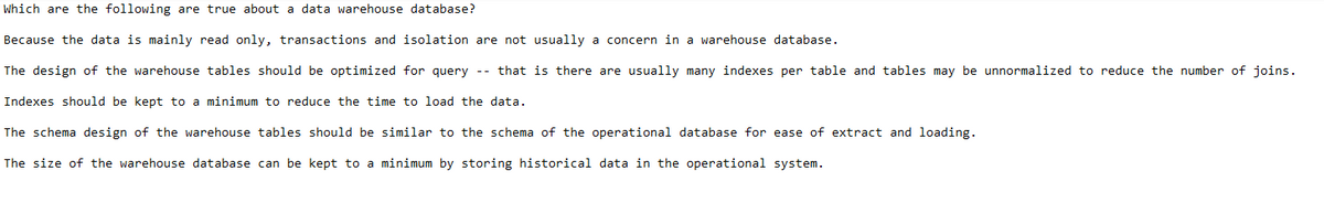 Which are the following are true about a data warehouse database?
Because the data is mainly read only, transactions and isolation are not usually a concern in a warehouse database.
The design of the warehouse tables should be optimized for query -- that is there are usually many indexes per table and tables may be unnormalized to reduce the number of joins.
Indexes should be kept to a minimum to reduce the time to load the data.
The schema design of the warehouse tables should be similar to the schema of the operational database for ease of extract and loading.
The size of the warehouse database can be kept to a minimum by storing historical data in the operational system.