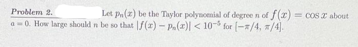 Let pn (2) be the Taylor polynomial of degree n of f(x) = COS X about
Problem 2.
a = 0. How large should n be so that f(x) - Pn(x) < 10-5 for [-π/4, π/4].