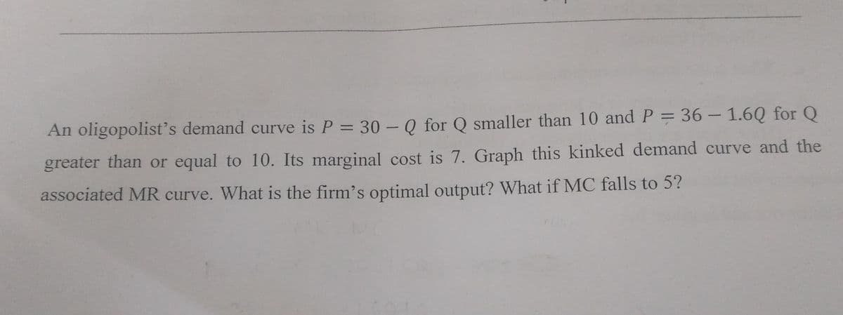An oligopolist's demand curve is P = 30 - Q for Q smaller than 10 and P = 36 -1.60 for Q
greater than or equal to 10. Its marginal cost is 7. Graph this kinked demand curve and the
associated MR curve. What is the firm's optimal output? What if MC falls to 5?