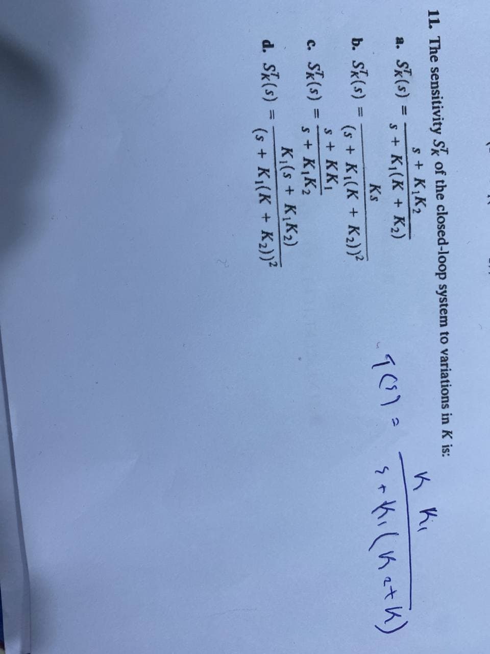 11. The sensitivity Sk of the closed-loop system to variations in K is:
s + KK2
s + K1(K + K2)
K Ki
a. Sk(s) :
Ks
b. Sk(s) =
%3D
(s + K1(K + K2))²
s+ KK
c. Sk(s)
%3D
s + K,K2
K(s + K,K2)
(s + K1(K + K2))?
d. Sk(s) =
