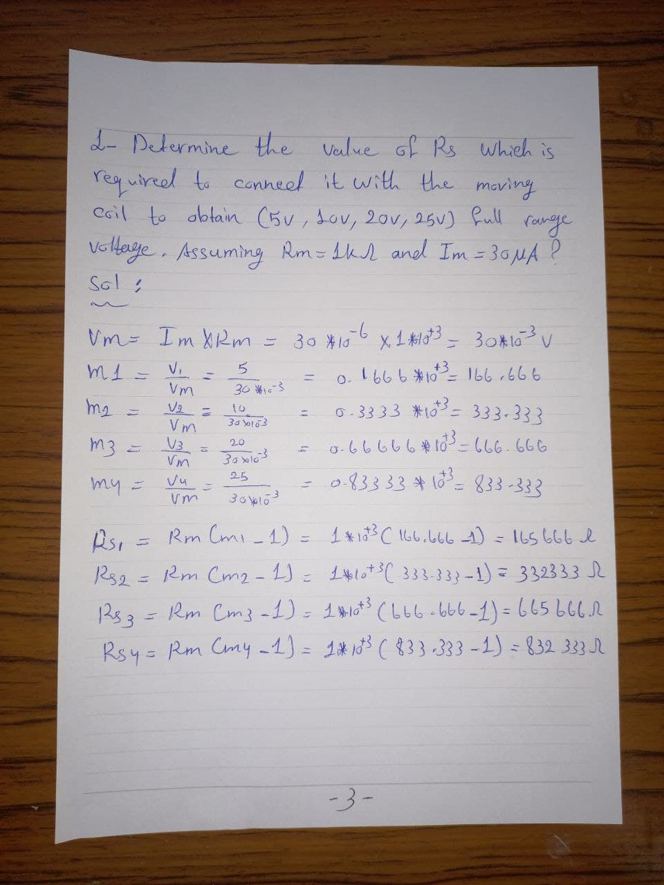 2- Determine the veilue Gf Rs which is
requireed to canneel it with the maving
Cail to obtain (5v, Jov, 20v, 25V) full
ronge
VoHaye. Assuming Rm=tkd and Im = 30MA ?
Sol s
Vm- Im XRm
30 *10
V.
+3
o. 1666 *10= 166 r666
13D
Vm
36 3
0.3333 *10= 333-333
to
Vm
V3
m3 =
o-66666#103 -666.666
20
083333#16= 833 -333
25
my =
Rm Cmi_1)
165 666 e
110*3( 333-333-1) = 332333
Rs2 = Rm Cm2 - 1)
Rs3=Rm Cm3 -1) = 1#103 (b66-666-1)=665666r
Rsy = Rm Cmy -1) = 1*13 ( 833 -333 -1) = 832 333 R
-3-
