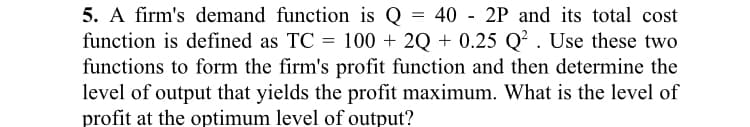 40 - 2P and its total cost
5. A firm's demand function is Q
function is defined as TC = 100 + 2Q + 0.25 Q? . Use these two
functions to form the firm's profit function and then determine the
level of output that yields the profit maximum. What is the level of
profit at the optimum level of output?
