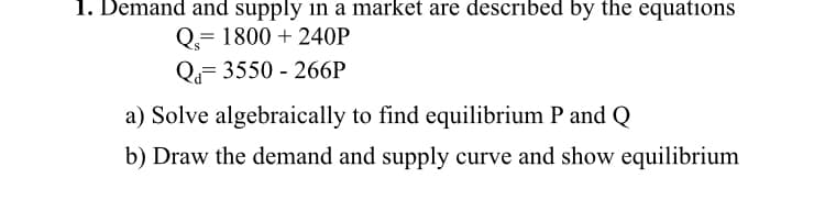 1. Demand and supply in a market are described by the equations
Q.= 1800 + 240P
Q= 3550 - 266P
a) Solve algebraically to find equilibrium P and Q
b) Draw the demand and supply curve and show equilibrium
