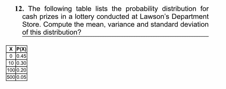 12. The following table lists the probability distribution for
cash prizes in a lottery conducted at Lawson's Department
Store. Compute the mean, variance and standard deviation
of this distribution?
X P(X)
0 |0.45
10 0.30
100 0.20
500 0.05
