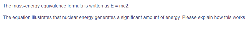 The mass-energy equivalence formula is written as E= mc2.
The equation illustrates that nuclear energy generates a significant amount of energy. Please explain how this works.
