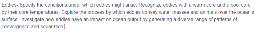 Eddies- Specify the conditions under which eddies might arise. Recognize eddies with a warm core and a cool core
by their core temperatures. Explore the process by which eddies convey water masses and animals over the ocean's
surface. Investigate how eddies have an impact on ocean output by generating a diverse range of patterns of
convergence and separation
