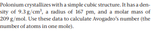 Polonium crystallizes with a simple cubic structure. It has a den-
sity of 9.3 g/cm, a radius of 167 pm, and a molar mass of
209 g/mol. Use these data to calculate Avogadro's number (the
number of atoms in one mole).
