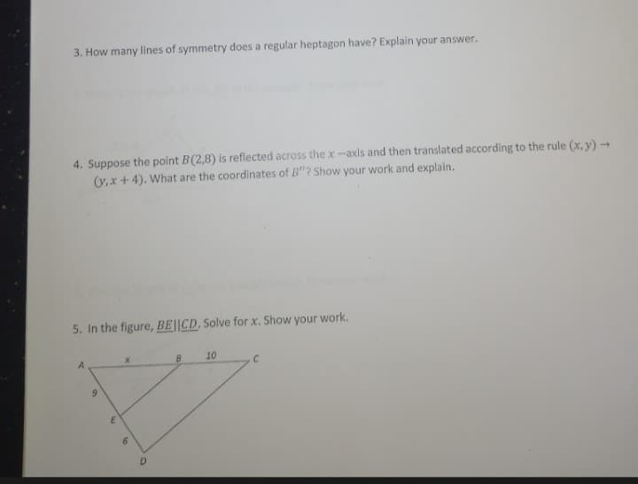 3. How many lines of symmetry does a regular heptagon have? Explain your answer.
4. Suppose the point B(2,8) is reflected across the x-axis and then translated according to the rule (x, y) →
(y,x + 4). What are the coordinates of B"? Show your work and explain.
5. In the figure, BE||CD. Solve for x. Show your work.
10
6.
