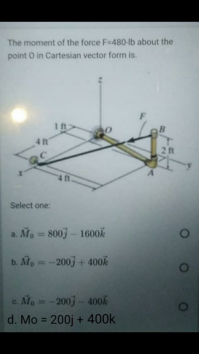 The moment of the force F=480-lb about the
point O in Cartesian vector form is.
1 ft
4 t
2 ft
Select one:
a. Mo =
800 – 1600k
%3D
b. Mo = -200j + 400
c. Mo =-2003- 400
%3D
d. Mo = 200j + 400k
%3D
