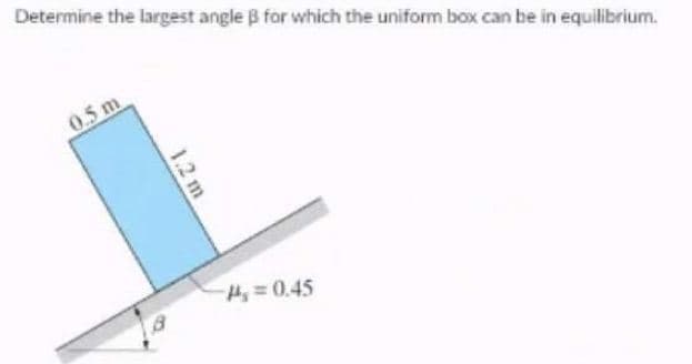 Determine the largest angle B for which the uniform box can be in equilibrium.
0.5 m
H=0.45
1.2 m
