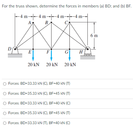 For the truss shown, determine the forces in members (a) BD; and (b) BF.
-4 m-- 4 m---4 m--4 m-
A
B
6 m
D
E
F
G
H
20 kN 20 kN 20 kN
Forces: BD=33.33 kN (C), BF=40 kN (T)
Forces: BD=35.33 kN (C), BF=45 kN (T)
Forces: BD=33.33 kN (C), BF=40 kN (C)
O Forces: BD=35.33 kN (C), BF=45 kN (T)
Forces: BD=33.33 kN (T), BF=40 kN (C)
