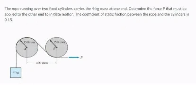 The rope running over two fixed cylinders carries the 4-kg mass at one end. Determine the force P that must be
applied to the other end to initiate motion. The coefficient of static friction between the rope and the cylinders is
0.15.
150 mm
50 ma
400 mm
4 kg
