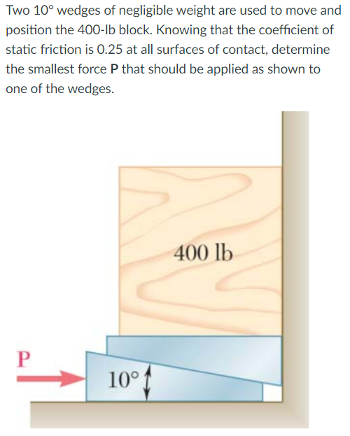 Two 10° wedges of negligible weight are used to move and
position the 400-lb block. Knowing that the coefficient of
static friction is 0.25 at all surfaces of contact, determine
the smallest force P that should be applied as shown to
one of the wedges.
400 lb
10°

