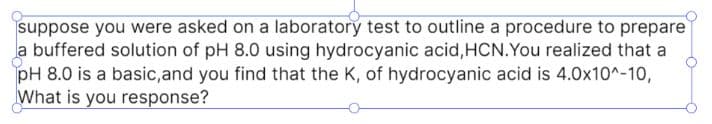 suppose you were asked on a laboratory test to outline a procedure to prepare
a buffered solution of pH 8.0 using hydrocyanic acid,HCN.You realized that a
pH 8.0 is a basic,and you find that the K, of hydrocyanic acid is 4.0x10^-10,
What is you response?
