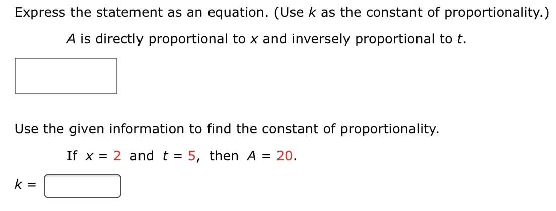 Express the statement as an equation. (Use k as the constant of proportionality.)
A is directly proportional to x and inversely proportional to t.
Use the given information to find the constant of proportionality.
If x = 2 and t = 5, then A = 20.
k =
