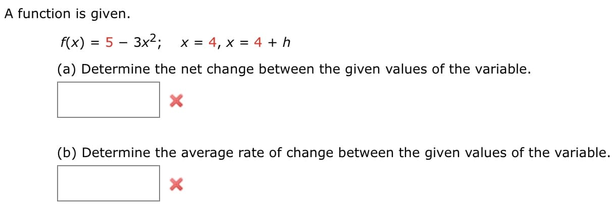 A function is given.
f(x) = 5 – 3x2; x= 4, x = 4 + h
(a) Determine the net change between the given values of the variable.
(b) Determine the average rate of change between the given values of the variable.
